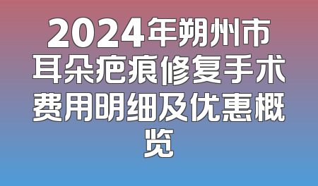 2024年朔州市耳朵疤痕修复手术费用明细及优惠概览