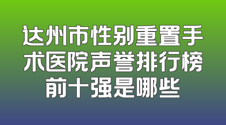 达州市性别重置手术医院声誉排行榜前十强是哪些