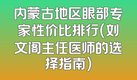 内蒙古地区眼部专家性价比排行（刘文阁主任医师的选择指南）