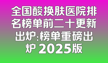 全国酸换肤医院排名榜单前二十更新出炉：榜单重磅出炉 2025版