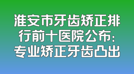 淮安市牙齿矫正排行前十医院公布：专业矫正牙齿凸出