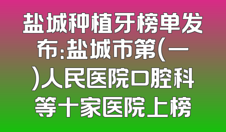 盐城种植牙榜单发布：盐城市第（一）人民医院口腔科等十家医院上榜