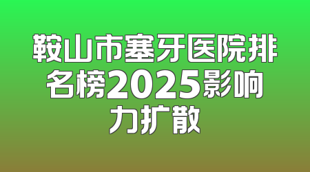 鞍山市塞牙医院排名榜2025影响力扩散