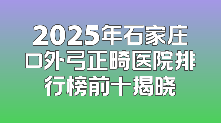 2025年石家庄口外弓正畸医院排行榜前十揭晓