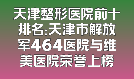天津整形医院前十排名：天津市解放军464医院与维美医院荣誉上榜