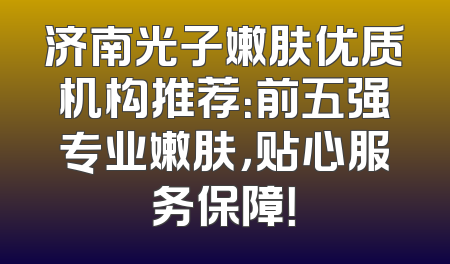 济南光子嫩肤优质机构推荐：前五强专业嫩肤，贴心服务保障！