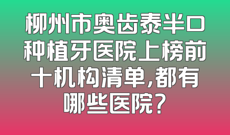 柳州市奥齿泰半口种植牙医院上榜前十机构清单，都有哪些医院？