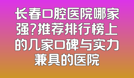 长春口腔医院哪家强？推荐排行榜上的几家口碑与实力兼具的医院