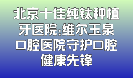 北京十佳纯钛种植牙医院：维尔玉泉口腔医院守护口腔健康先锋