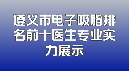 遵义市电子吸脂排名前十医生专业实力展示