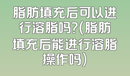 脂肪填充后可以进行溶脂吗？(脂肪填充后能进行溶脂操作吗)