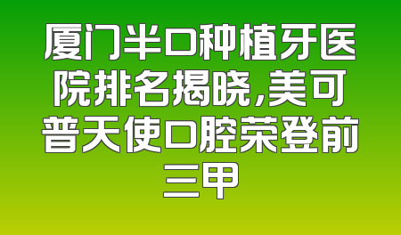 厦门半口种植牙医院排名揭晓，美可普天使口腔荣登前三甲