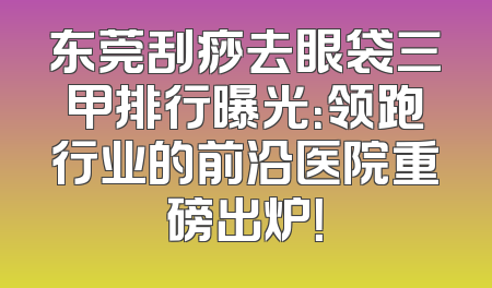 东莞刮痧去眼袋三甲排行曝光：领跑行业的前沿医院重磅出炉！