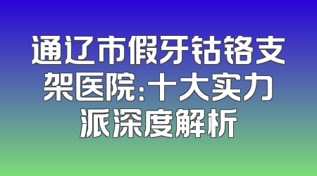 通辽市假牙钴铬支架医院：十大实力派深度解析