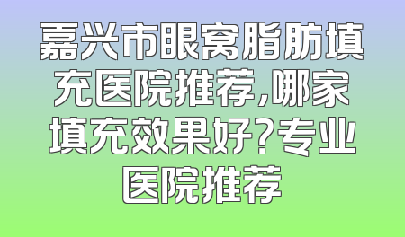嘉兴市眼窝脂肪填充医院推荐，哪家填充效果好？专业医院推荐