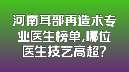 河南耳部再造术专业医生榜单，哪位医生技艺高超？