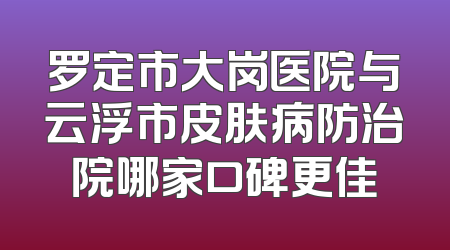 罗定市大岗医院与云浮市皮肤病防治院哪家口碑更佳