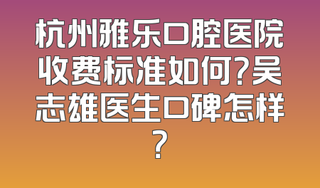 杭州雅乐口腔医院收费标准如何？吴志雄医生口碑怎样？