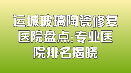 运城玻璃陶瓷修复医院盘点：专业医院排名揭晓