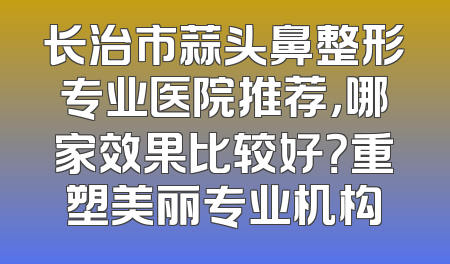 长治市蒜头鼻整形专业医院推荐，哪家效果比较好？重塑美丽专业机构