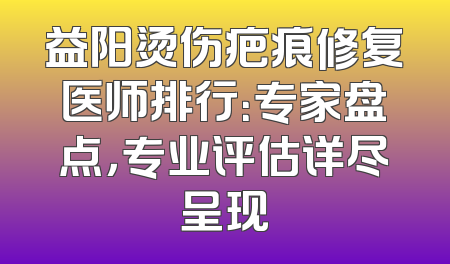 益阳烫伤疤痕修复医师排行：专家盘点，专业评估详尽呈现