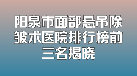 阳泉市面部悬吊除皱术医院排行榜前三名揭晓
