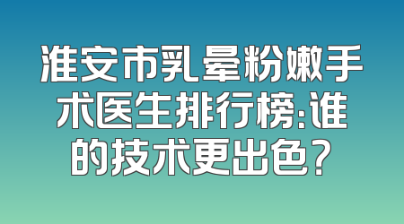 淮安市乳晕粉嫩手术医生排行榜：谁的技术更出色？