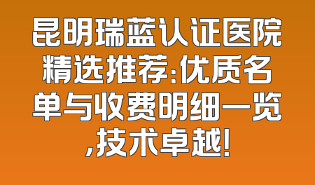 昆明瑞蓝认证医院精选推荐：优质名单与收费明细一览，技术卓越！