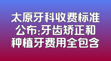 太原牙科收费标准公布：牙齿矫正和种植牙费用全包含