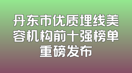 丹东市优质埋线美容机构前十强榜单重磅发布