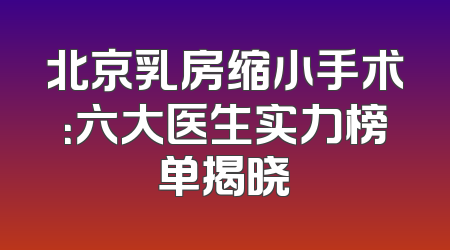 北京乳房缩小手术：六大医生实力榜单揭晓