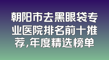 朝阳市去黑眼袋专业医院排名前十推荐，年度精选榜单