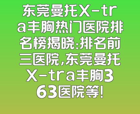 东莞曼托X-tra丰胸热门医院排名榜揭晓：排名前三医院，东莞曼托X-tra丰胸363医院等！