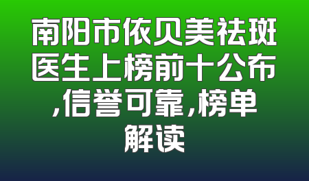 南阳市依贝美祛斑医生上榜前十公布，信誉可靠，榜单解读