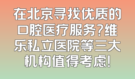 在北京寻找优质的口腔医疗服务？维乐私立医院等三大机构值得考虑！