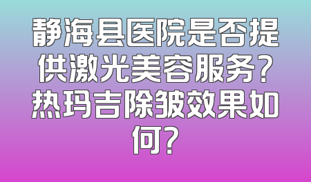 静海县医院是否提供激光美容服务？热玛吉除皱效果如何？