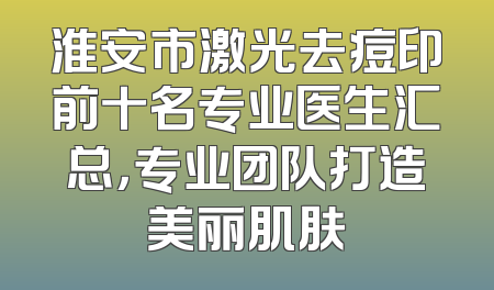 淮安市激光去痘印前十名专业医生汇总，专业团队打造美丽肌肤