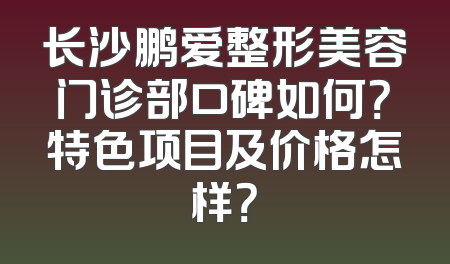 长沙鹏爱整形美容门诊部口碑如何？特色项目及价格怎样？