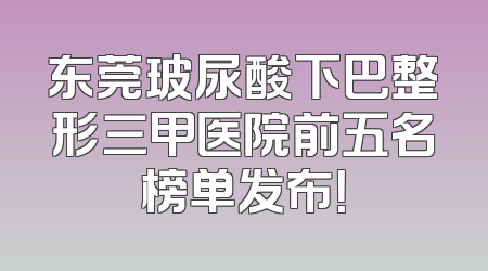 东莞玻尿酸下巴整形三甲医院前五名榜单发布！