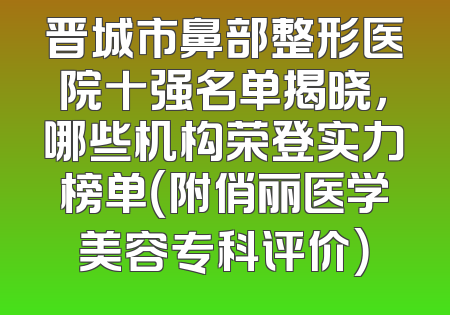 晋城市鼻部整形医院十强名单揭晓，哪些机构荣登实力榜单（附俏丽医学美容专科评价）