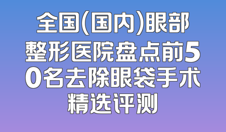 全国（国内）眼部整形医院盘点前50名去除眼袋手术精选评测