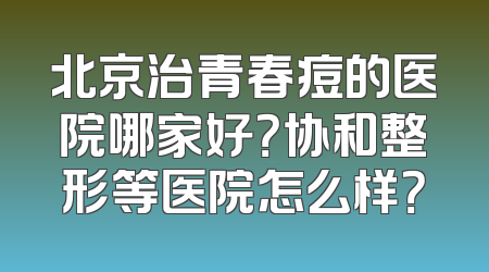 北京治青春痘的医院哪家好？协和整形等医院怎么样？
