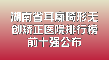 湖南省耳廓畸形无创矫正医院排行榜前十强公布