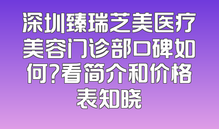 深圳臻瑞芝美医疗美容门诊部口碑如何？看简介和价格表知晓