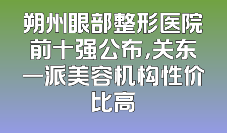 朔州眼部整形医院前十强公布，关东一派美容机构性价比高