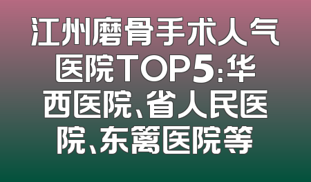 江州磨骨手术人气医院TOP5：华西医院、省人民医院、东篱医院等