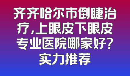 齐齐哈尔市倒睫治疗，上眼皮下眼皮专业医院哪家好？实力推荐