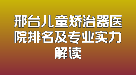 邢台儿童矫治器医院排名及专业实力解读