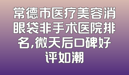 常德市医疗美容消眼袋非手术医院排名，微天后口碑好评如潮
