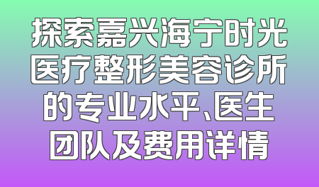 探索嘉兴海宁时光医疗整形美容诊所的专业水平、医生团队及费用详情